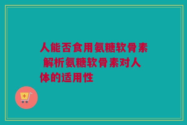 人能否食用氨糖软骨素 解析氨糖软骨素对人体的适用性