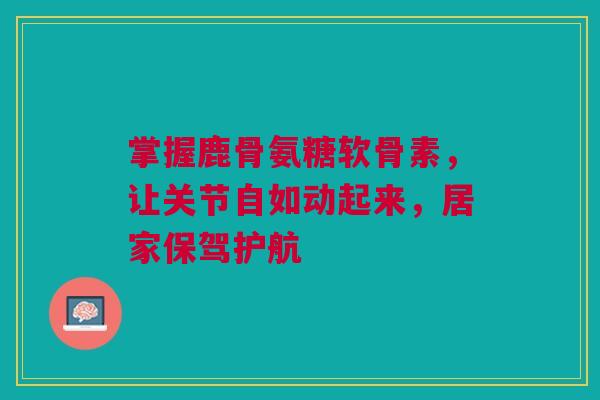 掌握鹿骨氨糖软骨素，让关节自如动起来，居家保驾护航