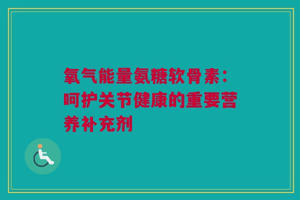 氧气能量氨糖软骨素:呵护关节健康的重要营养补充剂 氧气能量氨糖软骨素:呵护关节健康的重要营养补充剂