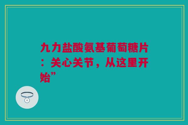九力盐酸氨基葡萄糖片：关心关节，从这里开始”