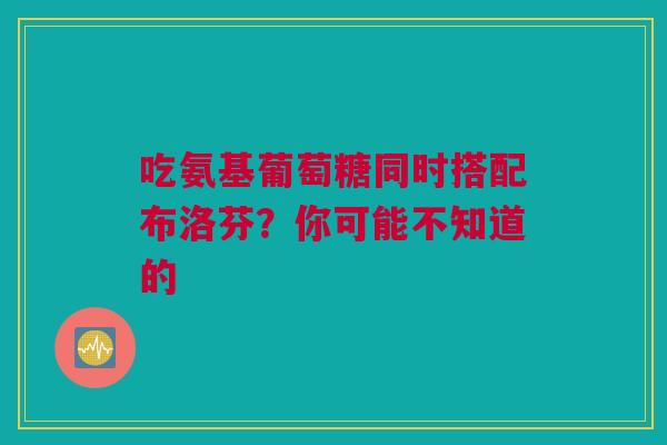 吃氨基葡萄糖同时搭配布洛芬？你可能不知道的