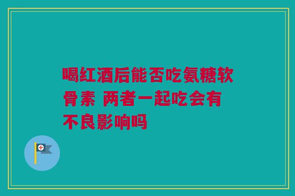 喝红酒后能否吃氨糖软骨素 两者一起吃会有不良影响吗