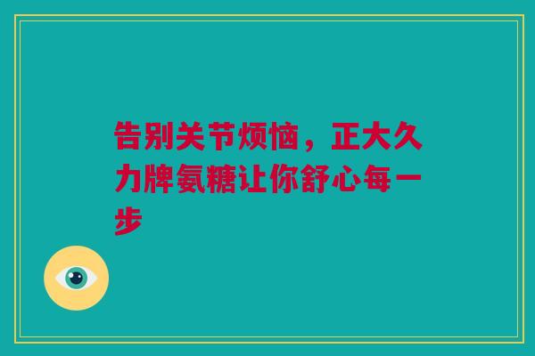 告别关节烦恼，正大久力牌氨糖让你舒心每一步