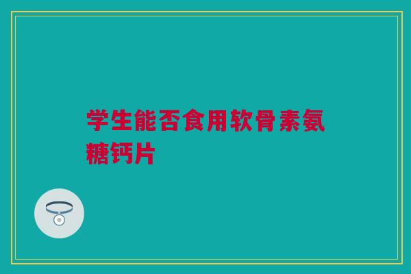 学生能否食用软骨素氨糖钙片 学生能否食用软骨素氨糖钙片