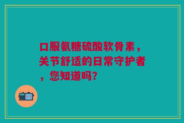 口服氨糖硫酸软骨素,关节舒适的日常守护者,您知道吗? 口服氨糖硫酸软骨素,关节舒适的日常守护者,您知道吗?