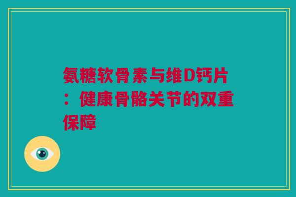 氨糖软骨素与维D钙片：健康骨骼关节的双重保障