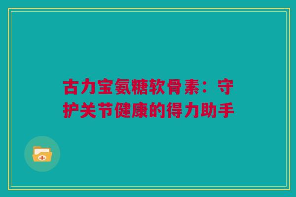 古力宝氨糖软骨素:守护关节健康的得力助手 古力宝氨糖软骨素:守护关节健康的得力助手