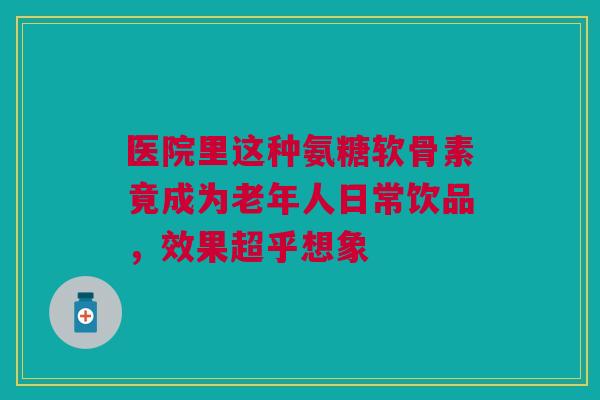 医院里这种氨糖软骨素竟成为老年人日常饮品，效果超乎想象