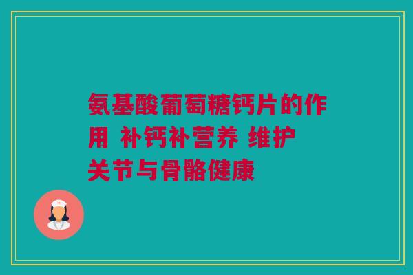 氨基酸葡萄糖钙片的作用 补钙补营养 维护关节与骨骼健康