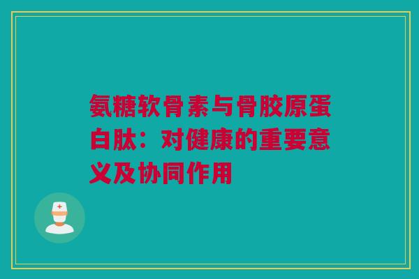 氨糖软骨素与骨胶原蛋白肽：对健康的重要意义及协同作用