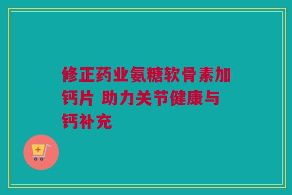 修正药业氨糖软骨素加钙片 助力关节健康与钙补充