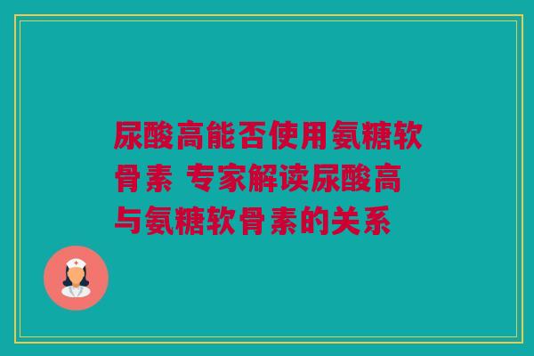 尿酸高能否使用氨糖软骨素 专家解读尿酸高与氨糖软骨素的关系