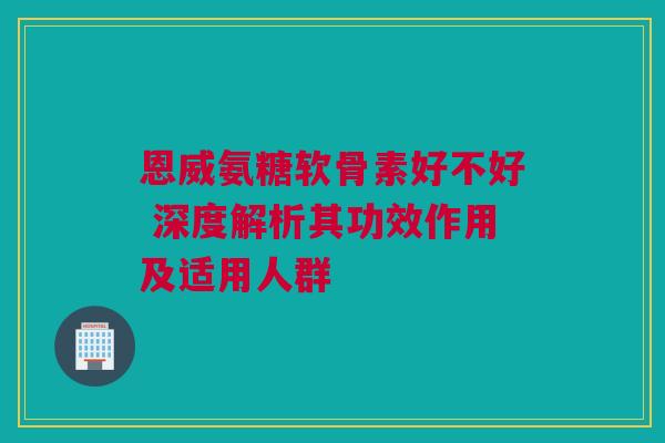 恩威氨糖软骨素好不好 深度解析其功效作用及适用人群