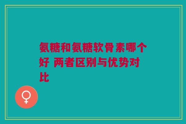 氨糖和氨糖软骨素哪个好 两者区别与优势对比