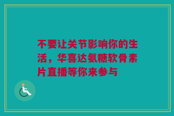 不要让关节影响你的生活,华喜达氨糖软骨素片直播等你来参与 不要让关节影响你的生活,华喜达氨糖软骨素片直播等你来参与