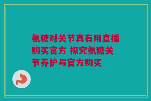 氨糖对关节真有用直播购买官方 探究氨糖关节养护与官方购买