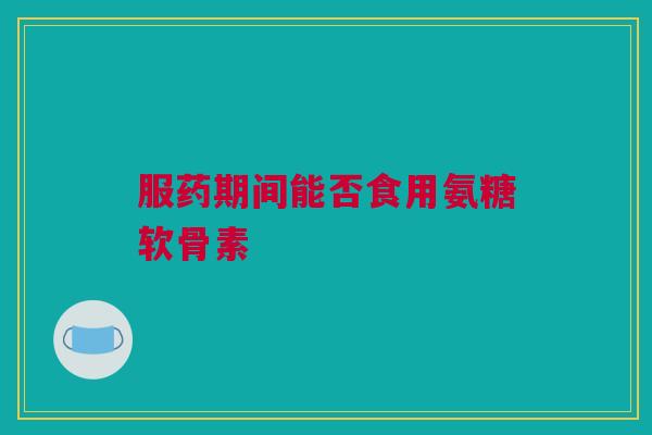 服药期间能否食用氨糖软骨素