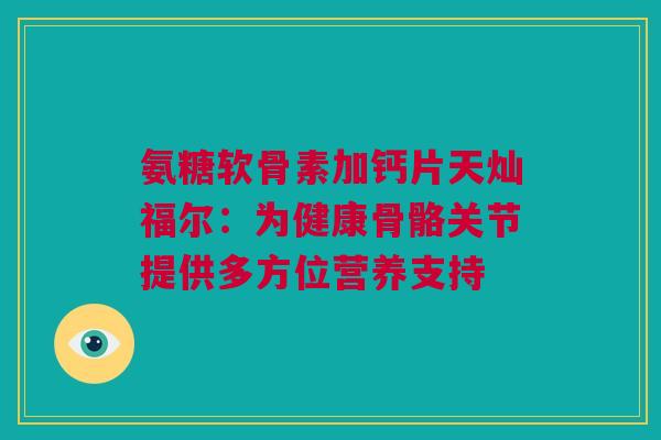 氨糖软骨素加钙片天灿福尔：为健康骨骼关节提供多方位营养支持
