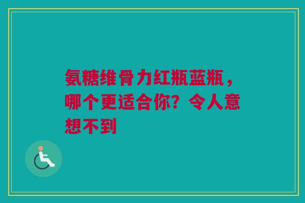 氨糖维骨力红瓶蓝瓶，哪个更适合你？令人意想不到