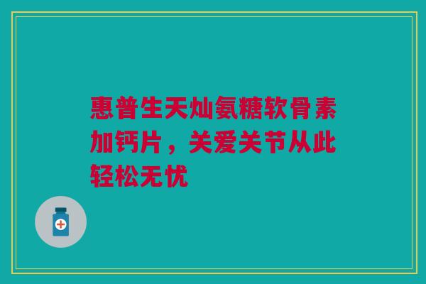 惠普生天灿氨糖软骨素加钙片，关爱关节从此轻松无忧