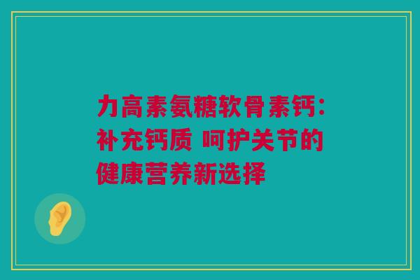 力高素氨糖软骨素钙：补充钙质 呵护关节的健康营养新选择
