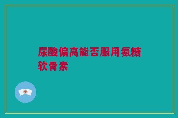 尿酸偏高能否服用氨糖软骨素