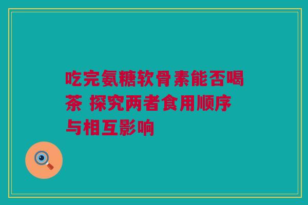 吃完氨糖软骨素能否喝茶 探究两者食用顺序与相互影响