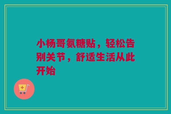 小杨哥氨糖贴,轻松告别关节,舒适生活从此开始 小杨哥氨糖贴,轻松告别关节,舒适生活从此开始