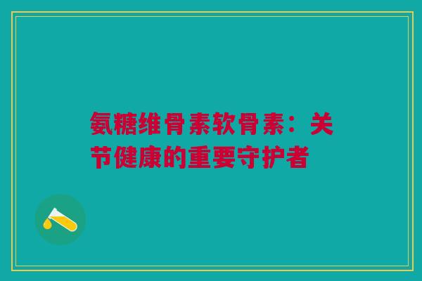 氨糖维骨素软骨素：关节健康的重要守护者