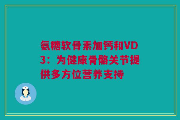 氨糖软骨素加钙和VD3：为健康骨骼关节提供多方位营养支持