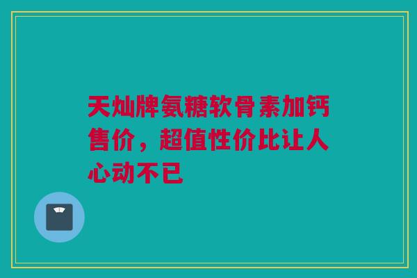 天灿牌氨糖软骨素加钙售价,超值性价比让人心动不已 天灿牌氨糖软骨素加钙售价,超值性价比让人心动不已