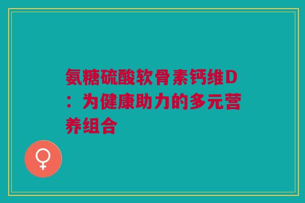 氨糖硫酸软骨素钙维D：为健康助力的多元营养组合