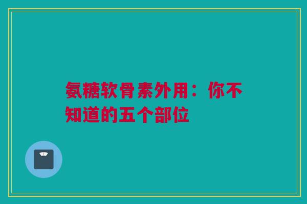 氨糖软骨素外用：你不知道的五个部位