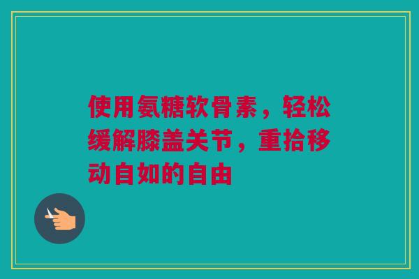 使用氨糖软骨素，轻松缓解膝盖关节，重拾移动自如的自由
