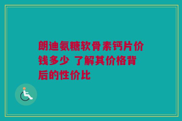 朗迪氨糖软骨素钙片价钱多少 了解其价格背后的性价比