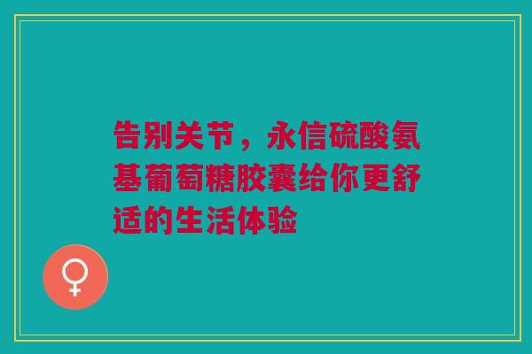 告别关节，永信硫酸氨基葡萄糖胶囊给你更舒适的生活体验