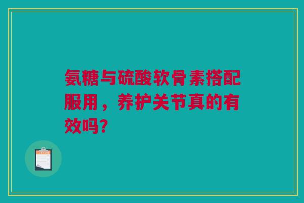 氨糖与硫酸软骨素搭配服用，养护关节真的有效吗？