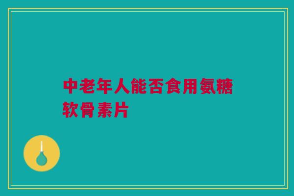 中老年人能否食用氨糖软骨素片