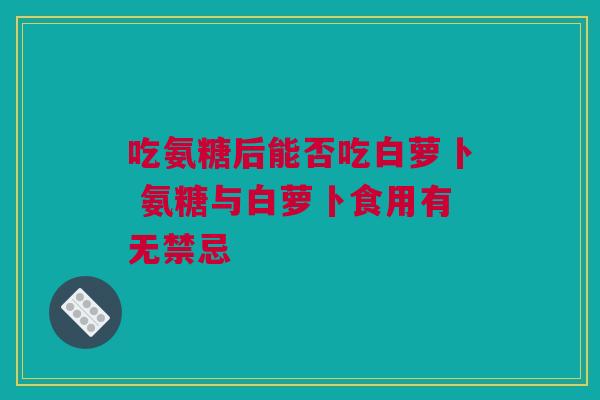 吃氨糖后能否吃白萝卜 氨糖与白萝卜食用有无禁忌