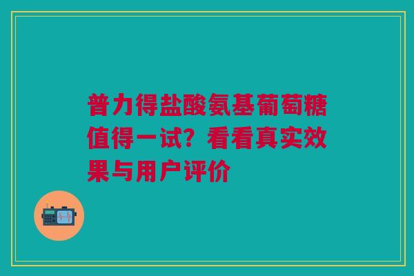普力得盐酸氨基葡萄糖值得一试？看看真实效果与用户评价