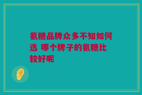 氨糖品牌众多不知如何选 哪个牌子的氨糖比较好呢