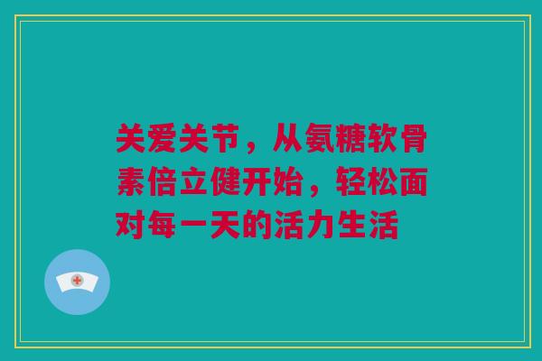 关爱关节，从氨糖软骨素倍立健开始，轻松面对每一天的活力生活