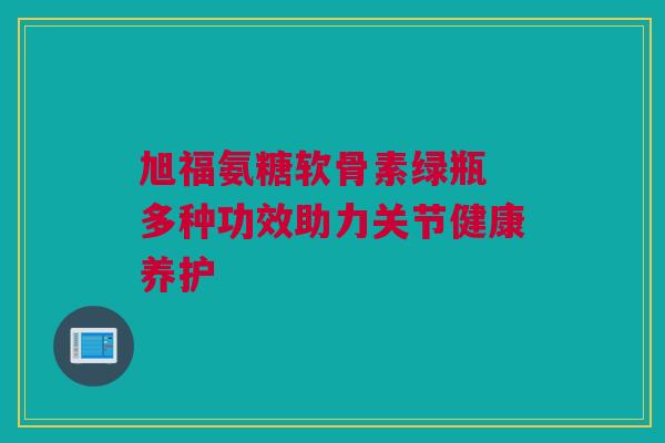 旭福氨糖软骨素绿瓶 多种功效助力关节健康养护