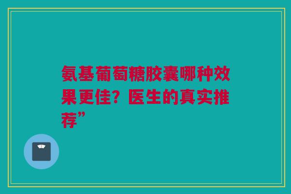 氨基葡萄糖胶囊哪种效果更佳？医生的真实推荐”