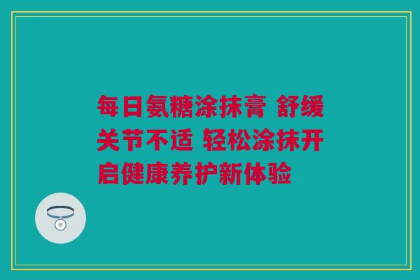 每日氨糖涂抹膏 舒缓关节不适 轻松涂抹开启健康养护新体验