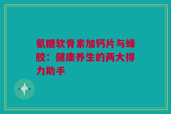 氨糖软骨素加钙片与蜂胶：健康养生的两大得力助手