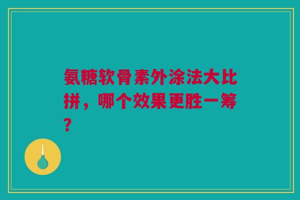 氨糖软骨素外涂法大比拼，哪个效果更胜一筹？