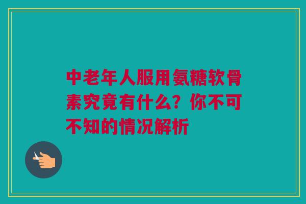 中老年人服用氨糖软骨素究竟有什么？你不可不知的情况解析