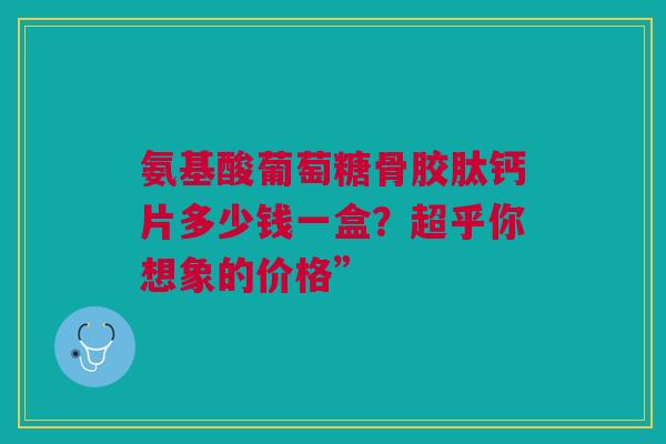 氨基酸葡萄糖骨胶肽钙片多少钱一盒？超乎你想象的价格”