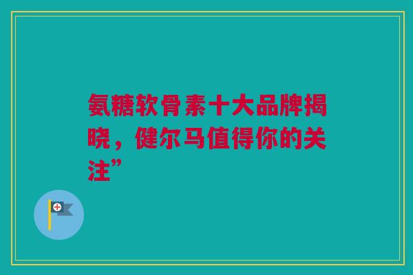 氨糖软骨素十大品牌揭晓，健尔马值得你的关注”
